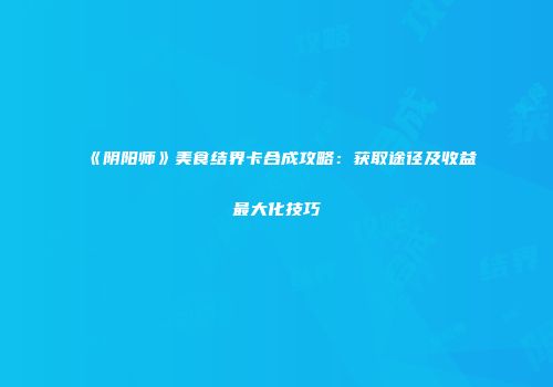 《阴阳师》美食结界卡合成攻略：获取途径及收益最大化技巧