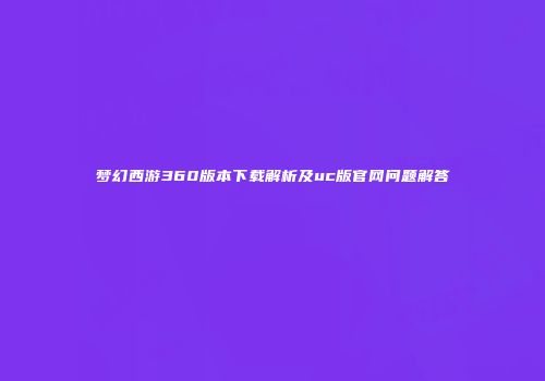 梦幻西游360版本下载解析及uc版官网问题解答