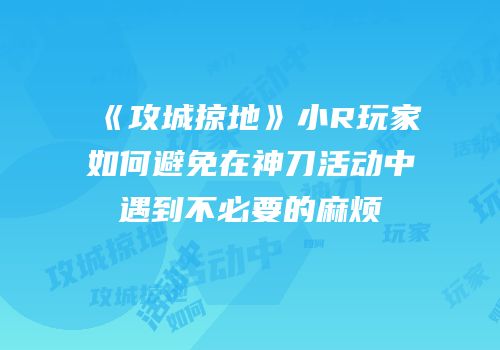《攻城掠地》小R玩家如何避免在神刀活动中遇到不必要的麻烦