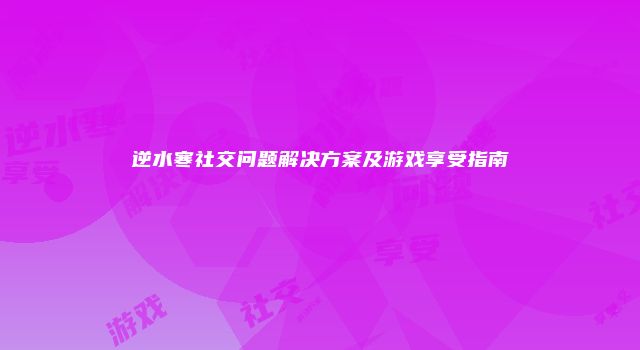 逆水寒社交问题解决方案及游戏享受指南
