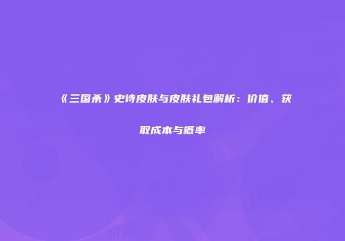 《三国杀》史诗皮肤与皮肤礼包解析：价值、获取成本与概率