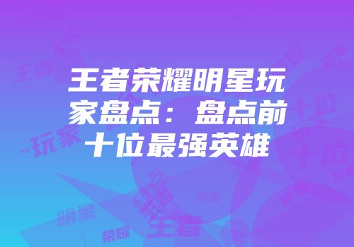 王者荣耀明星玩家盘点：盘点前十位最强英雄