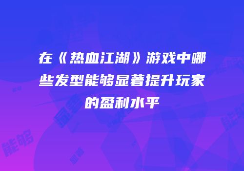 在《热血江湖》游戏中哪些发型能够显著提升玩家的盈利水平
