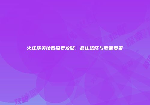 火线精英地图探索攻略：最佳路径与隐藏要素