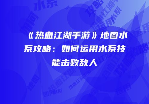 《热血江湖手游》地图水系攻略：如何运用水系技能击败敌人