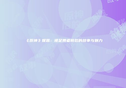 《原神》妮露：裸足舞者背后的故事与魅力