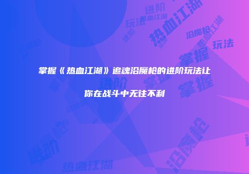 掌握《热血江湖》追魂沿魔枪的进阶玩法让你在战斗中无往不利