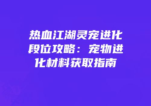 热血江湖灵宠进化段位攻略：宠物进化材料获取指南