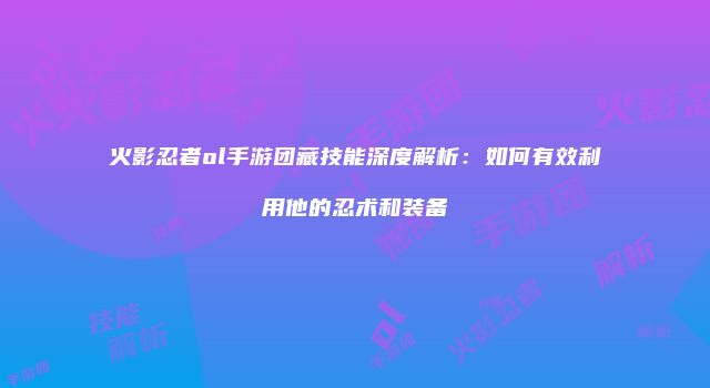 火影忍者ol手游团藏技能深度解析：如何有效利用他的忍术和装备