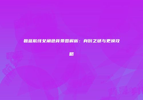 碧蓝航线女角色背景图解析：身份之谜与更换攻略