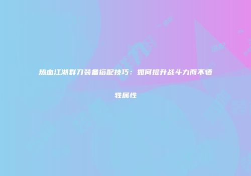 热血江湖群刀装备搭配技巧：如何提升战斗力而不牺牲属性