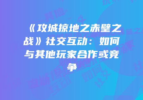 《攻城掠地之赤壁之战》社交互动：如何与其他玩家合作或竞争