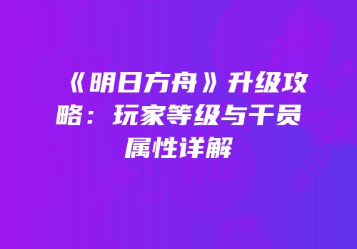 《明日方舟》升级攻略：玩家等级与干员属性详解