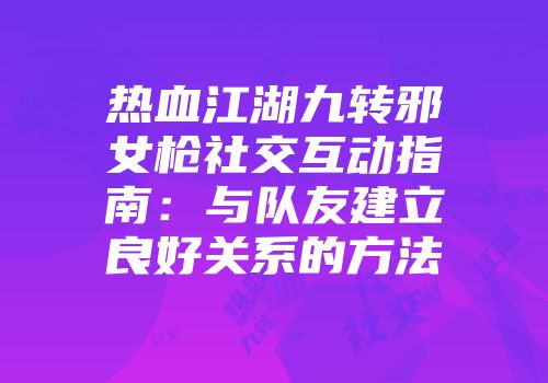 热血江湖九转邪女枪社交互动指南:与队友建立良好关系的方法