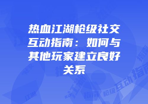 热血江湖枪级社交互动指南：如何与其他玩家建立良好关系
