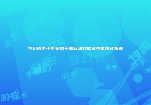 梦幻西游手游安卓手机玩法攻略及性能优化指南