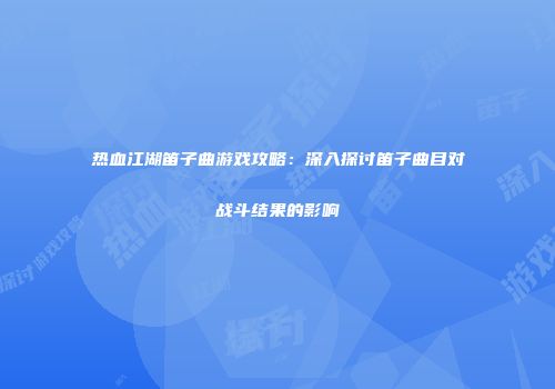 热血江湖笛子曲游戏攻略：深入探讨笛子曲目对战斗结果的影响