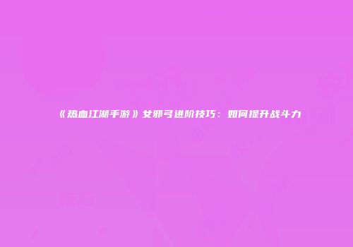 《热血江湖手游》女邪弓进阶技巧：如何提升战斗力
