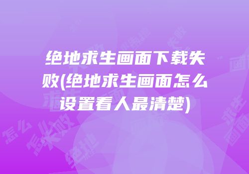 绝地求生画面下载失败(绝地求生画面怎么设置看人最清楚)
