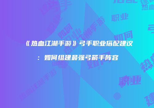 《热血江湖手游》弓手职业搭配建议：如何组建最强弓箭手阵容
