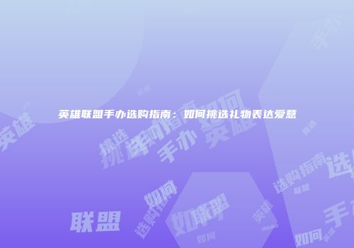 英雄联盟手办选购指南：如何挑选礼物表达爱意