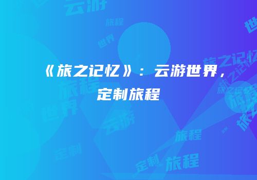 《旅之记忆》：云游世界，定制旅程