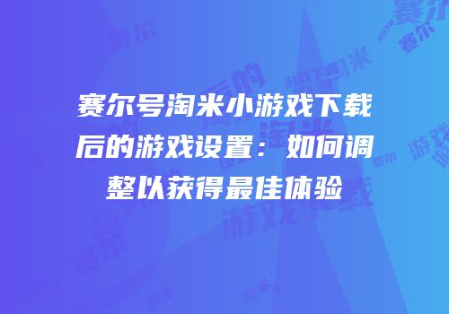 赛尔号淘米小游戏下载后的游戏设置：如何调整以获得最佳体验