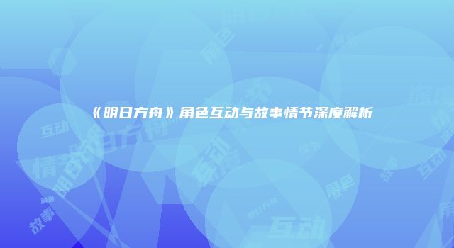 《明日方舟》角色互动与故事情节深度解析