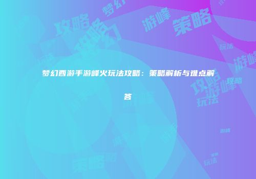 梦幻西游手游峰火玩法攻略：策略解析与难点解答