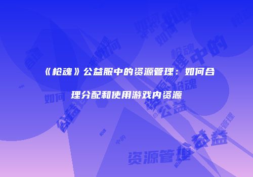 《枪魂》公益服中的资源管理：如何合理分配和使用游戏内资源
