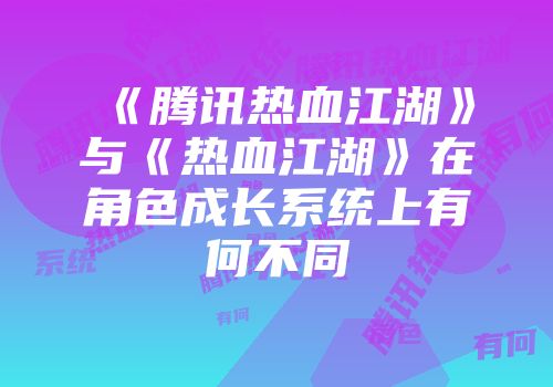 《腾讯热血江湖》与《热血江湖》在角色成长系统上有何不同