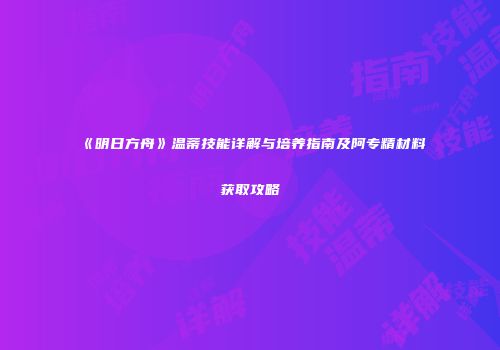 《明日方舟》温蒂技能详解与培养指南及阿专精材料获取攻略