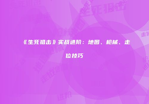 《生死狙击》实战进阶：地图、枪械、走位技巧