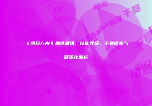 《明日方舟》角色满级、技能等级、干员概率与精英化解析