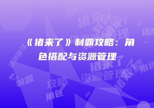 《猪来了》制霸攻略：角色搭配与资源管理