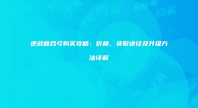 逆战复合弓购买攻略：价格、获取途径及升级方法详解