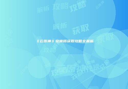 《云原神》兑换码获取攻略全解析