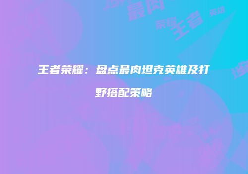 王者荣耀：盘点最肉坦克英雄及打野搭配策略