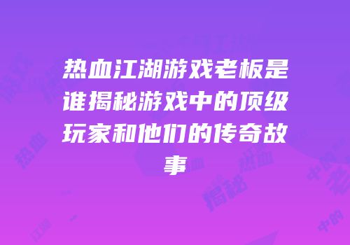 热血江湖游戏老板是谁揭秘游戏中的顶级玩家和他们的传奇故事