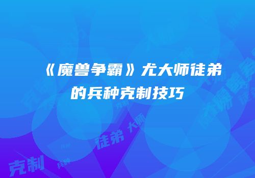 《魔兽争霸》尤大师徒弟的兵种克制技巧