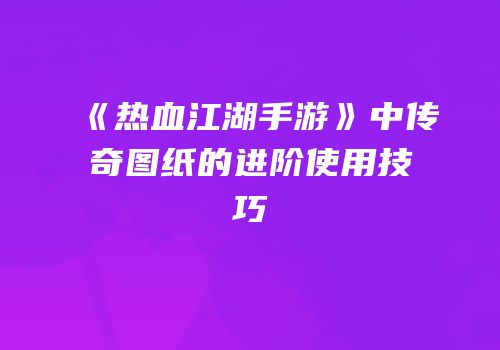 《热血江湖手游》中传奇图纸的进阶使用技巧