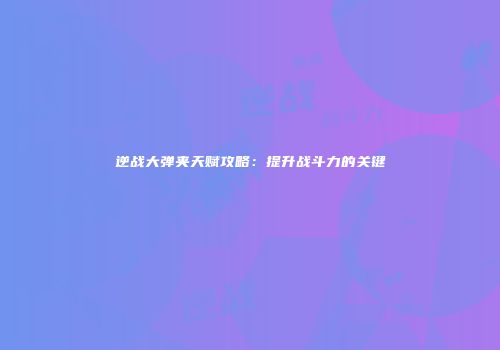 逆战大弹夹天赋攻略：提升战斗力的关键