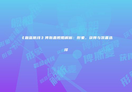 《碧蓝航线》俾斯麦舰船解析：形象、获得与装备选择
