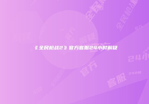 《全民枪战2》官方客服24小时解疑