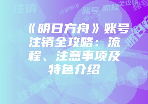 《明日方舟》账号注销全攻略：流程、注意事项及特色介绍