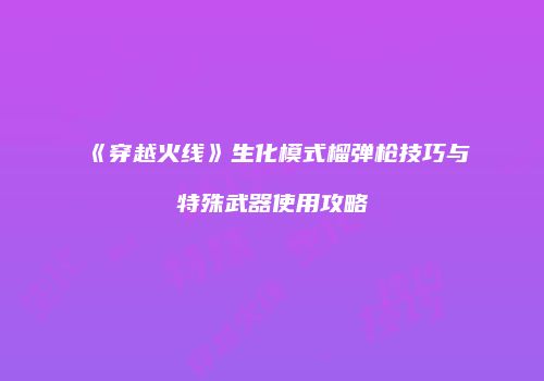 《穿越火线》生化模式榴弹枪技巧与特殊武器使用攻略
