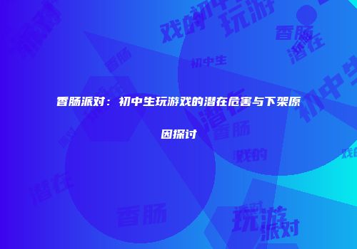 香肠派对：初中生玩游戏的潜在危害与下架原因探讨