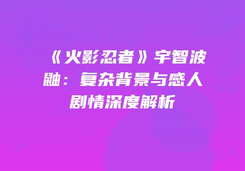 《火影忍者》宇智波鼬：复杂背景与感人剧情深度解析