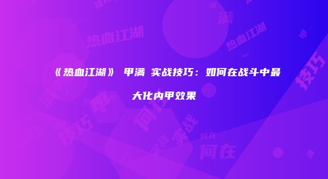 《热血江湖》內甲满階实战技巧：如何在战斗中最大化内甲效果