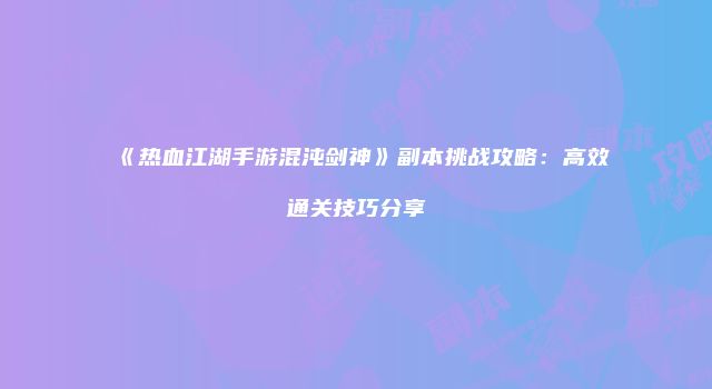 《热血江湖手游混沌剑神》副本挑战攻略：高效通关技巧分享